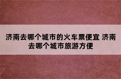 济南去哪个城市的火车票便宜 济南去哪个城市旅游方便